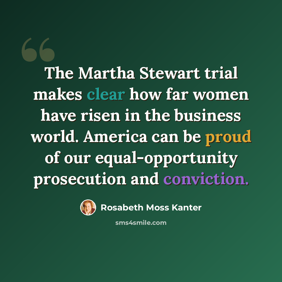 “The Martha Stewart trial makes clear how far women have risen in the business world. America can be proud of our equal-opportunity prosecution and conviction.” quote by Rosabeth Moss Kanter