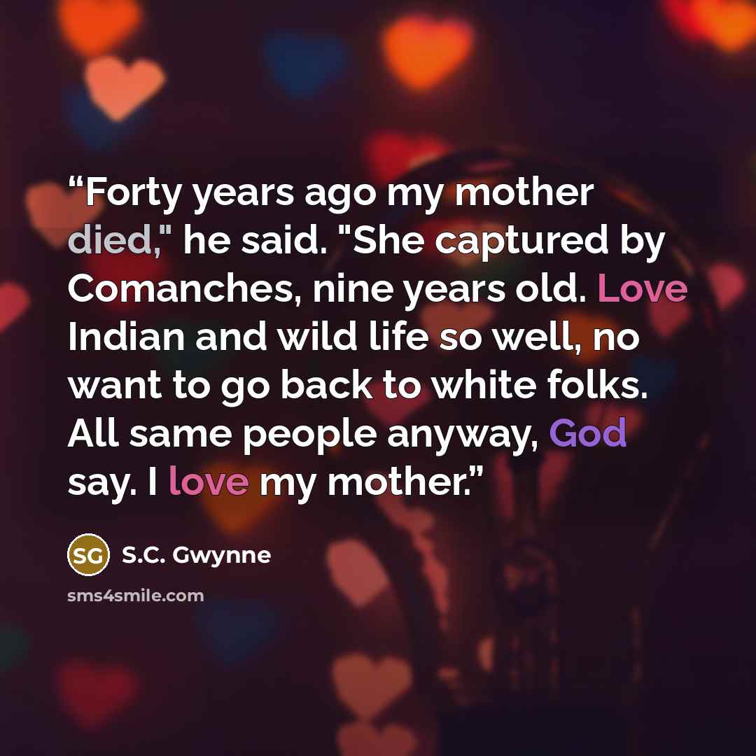 “Forty years ago my mother died," he said. "She captured by Comanches, nine years old. Love Indian and wild life so well, no want to go back to white folks. All same people anyway, God say. I love my mother.” quote by S.C. Gwynne