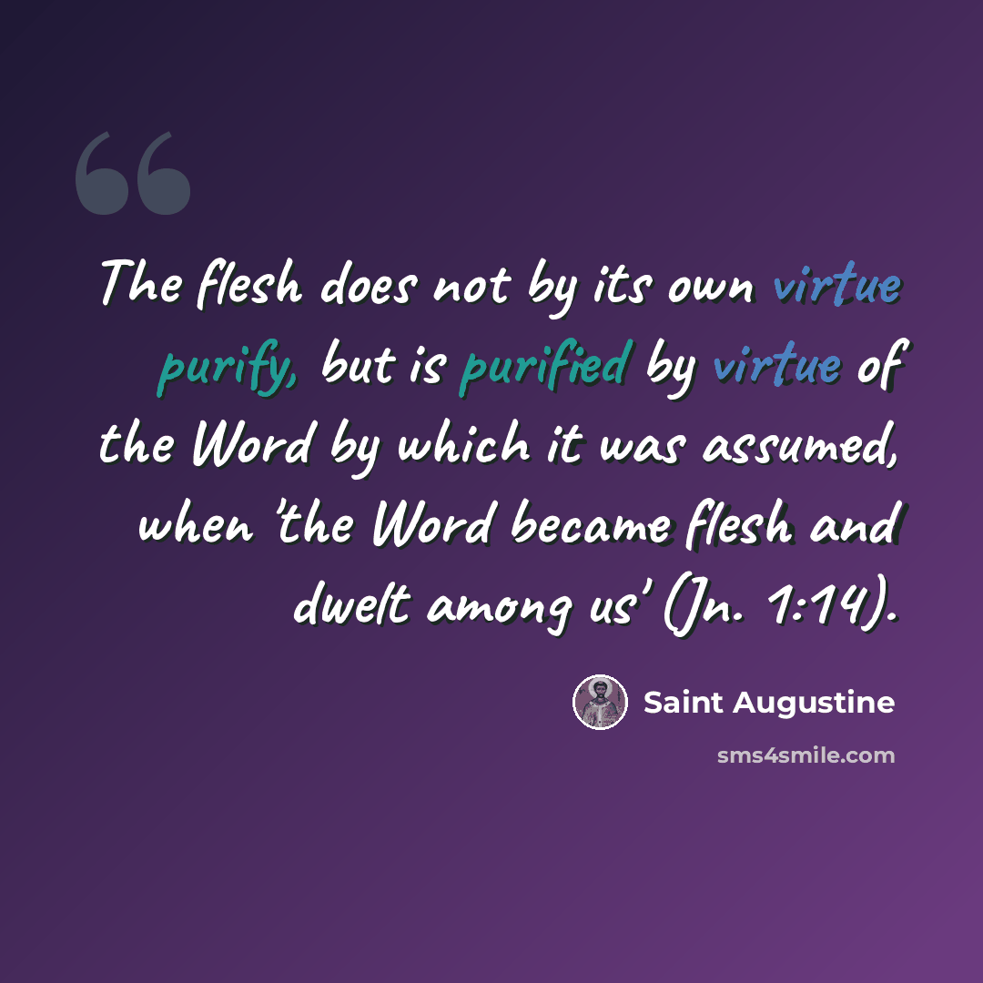 “The flesh does not by its own virtue purify, but is purified by virtue of the Word by which it was assumed, when 'the Word became flesh and dwelt among us' (Jn. 1:14).” quote by Saint Augustine