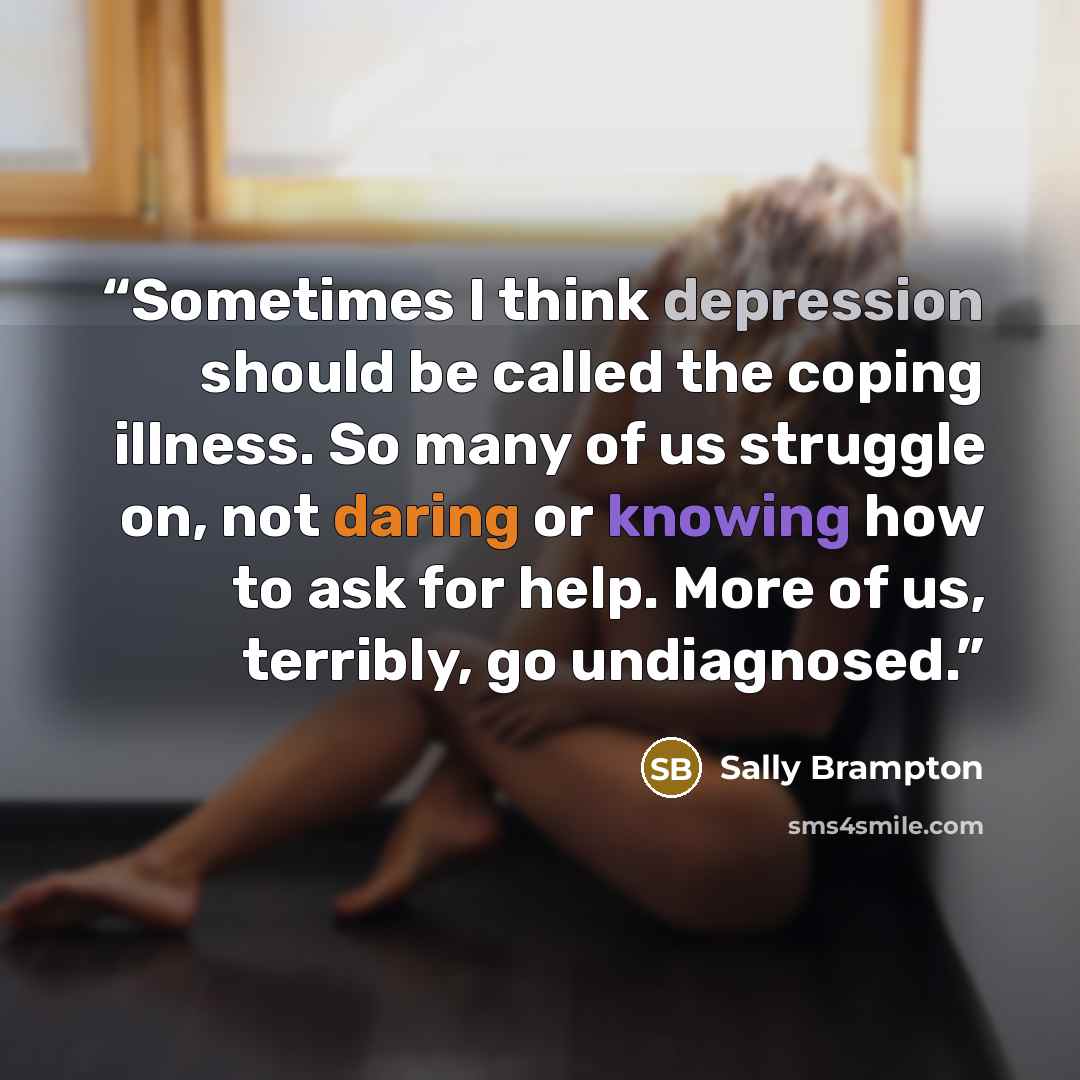 “Sometimes I think depression should be called the coping illness. So many of us struggle on, not daring or knowing how to ask for help. More of us, terribly, go undiagnosed.” quote by Sally Brampton