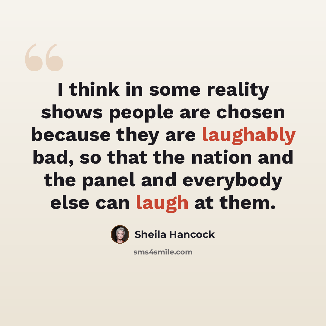 “I think in some reality shows people are chosen because they are laughably bad, so that the nation and the panel and everybody else can laugh at them.” quote by Sheila Hancock