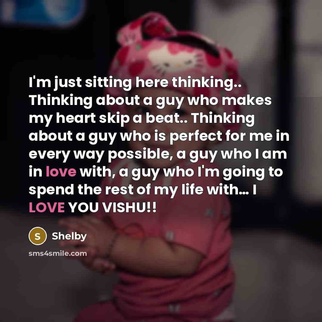 “I'm just sitting here thinking.. Thinking about a guy who makes my heart skip a beat.. Thinking about a guy who is perfect for me in every way possible, a guy who I am in love with, a guy who I'm going to spend the rest of my life with… I LOVE YOU VISHU!!” quote by Shelby