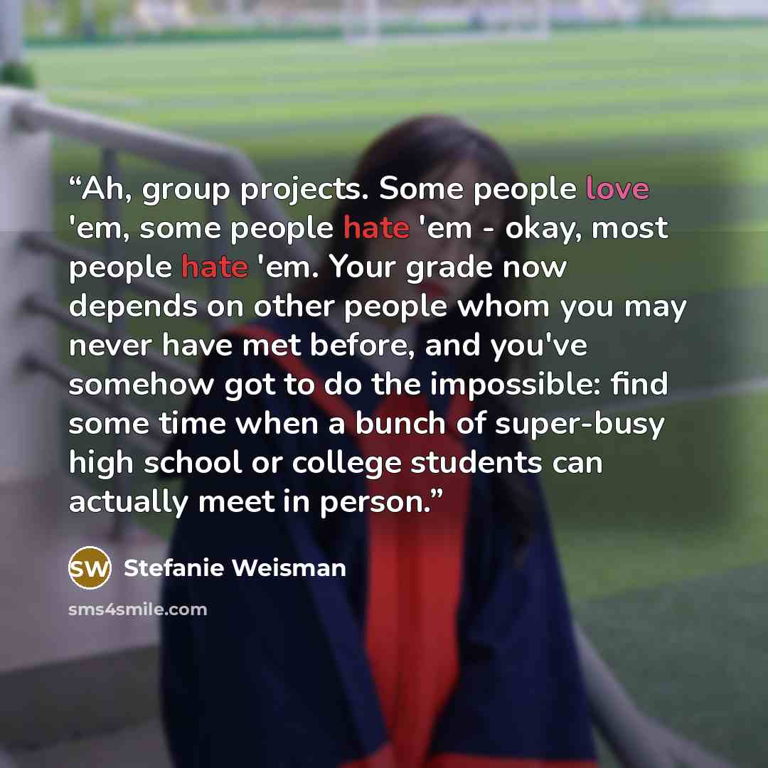 “Ah, group projects. Some people love 'em, some people hate 'em - okay, most people hate 'em. Your grade now depends on other people whom you may never have met before, and you've somehow got to do the impossible: find some time when a bunch of super-busy high school or college students can…” quote by Stefanie Weisman