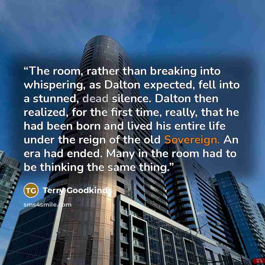 “The room, rather than breaking into whispering, as Dalton expected, fell into a stunned, dead silence. Dalton then realized, for the first time, really, that he had been born and lived his entire life under the reign of the old Sovereign. An era had ended. Many in the room had to be thinking the…” quote by Terry Goodkind