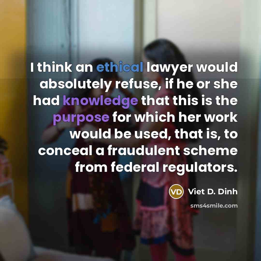 “I think an ethical lawyer would absolutely refuse, if he or she had knowledge that this is the purpose for which her work would be used, that is, to conceal a fraudulent scheme from federal regulators.” quote by Viet D. Dinh