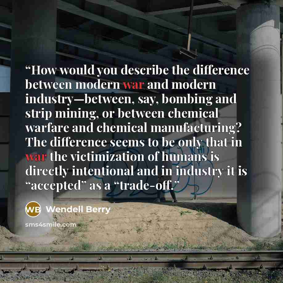 “How would you describe the difference between modern war and modern industry—between, say, bombing and strip mining, or between chemical warfare and chemical manufacturing? The difference seems to be only that in war the victimization of humans is directly intentional and in industry it is…” quote by Wendell Berry