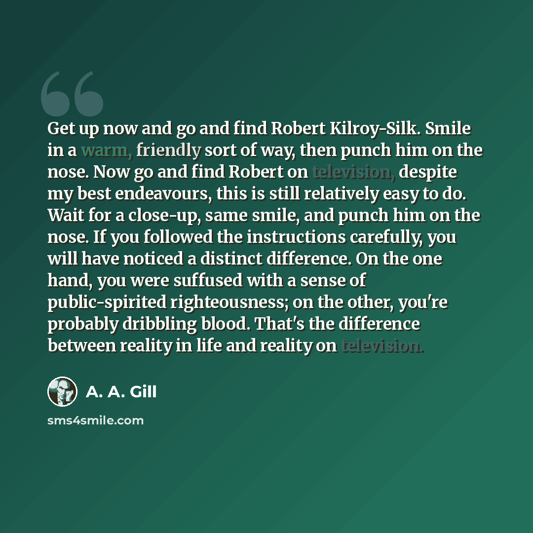 “Get up now and go and find Robert Kilroy-Silk. Smile in a warm, friendly sort of way, then punch him on the nose. Now go and find Robert on television, despite my best endeavours, this is still relatively easy to do. Wait for a close-up, same smile, and punch him on the nose. If you followed the…” quote by A. A. Gill