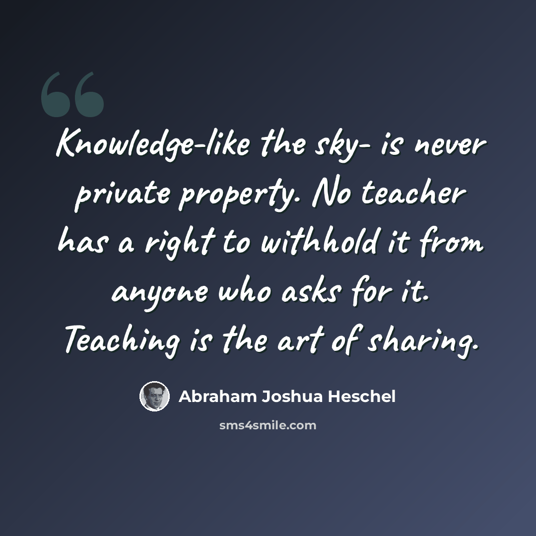 “Knowledge-like the sky- is never private property. No teacher has a right to withhold it from anyone who asks for it. Teaching is the art of sharing.” quote by Abraham Joshua Heschel