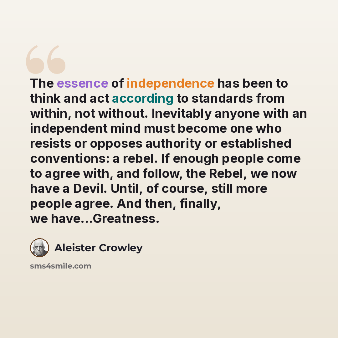 “The essence of independence has been to think and act according to standards from within, not without. Inevitably anyone with an independent mind must become one who resists or opposes authority or established conventions: a rebel. If enough people come to agree with, and follow, the Rebel, we now…” quote by Aleister Crowley