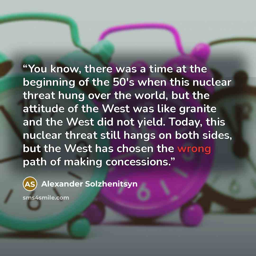 “You know, there was a time at the beginning of the 50's when this nuclear threat hung over the world, but the attitude of the West was like granite and the West did not yield. Today, this nuclear threat still hangs on both sides, but the West has chosen the wrong path of making concessions.” quote by Alexander Solzhenitsyn
