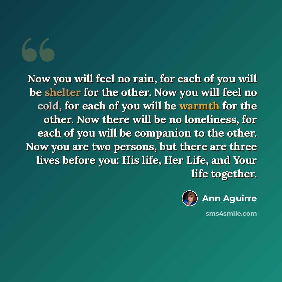 “Now you will feel no rain, for each of you will be shelter for the other. Now you will feel no cold, for each of you will be warmth for the other. Now there will be no loneliness, for each of you will be companion to the other. Now you are two persons, but there are three lives before you: His…” quote by Ann Aguirre