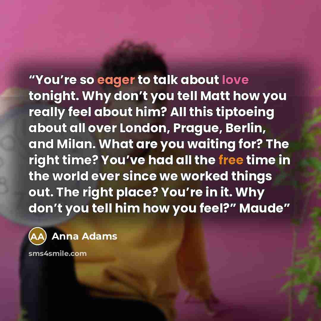 “You’re so eager to talk about love tonight. Why don’t you tell Matt how you really feel about him? All this tiptoeing about all over London, Prague, Berlin, and Milan. What are you waiting for? The right time? You’ve had all the free time in the world ever since we worked things out. The right…” quote by Anna Adams