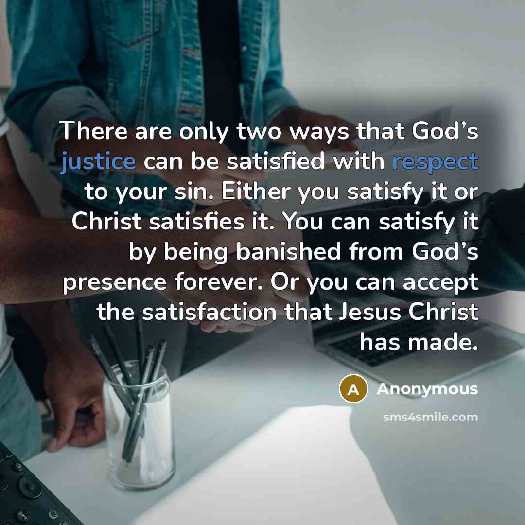 “There are only two ways that God’s justice can be satisfied with respect to your sin. Either you satisfy it or Christ satisfies it. You can satisfy it by being banished from God’s presence forever. Or you can accept the satisfaction that Jesus Christ has made.” quote by Anonymous