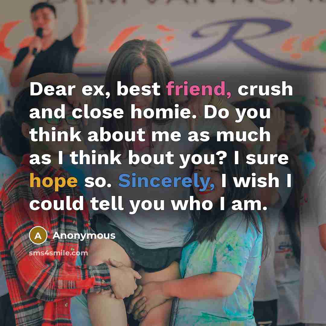 “Dear ex, best friend, crush and close homie. Do you think about me as much as I think bout you? I sure hope so. Sincerely, I wish I could tell you who I am.” quote by Anonymous