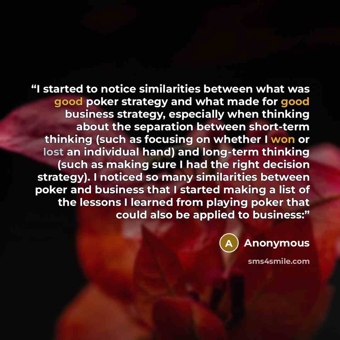 “I started to notice similarities between what was good poker strategy and what made for good business strategy, especially when thinking about the separation between short-term thinking (such as focusing on whether I won or lost an individual hand) and long-term thinking (such as making sure I had…” quote by Anonymous