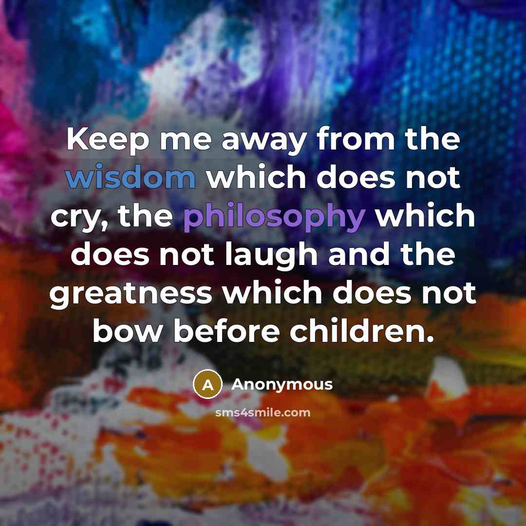 “Keep me away from the wisdom which does not cry, the philosophy which does not laugh and the greatness which does not bow before children.” quote by Anonymous