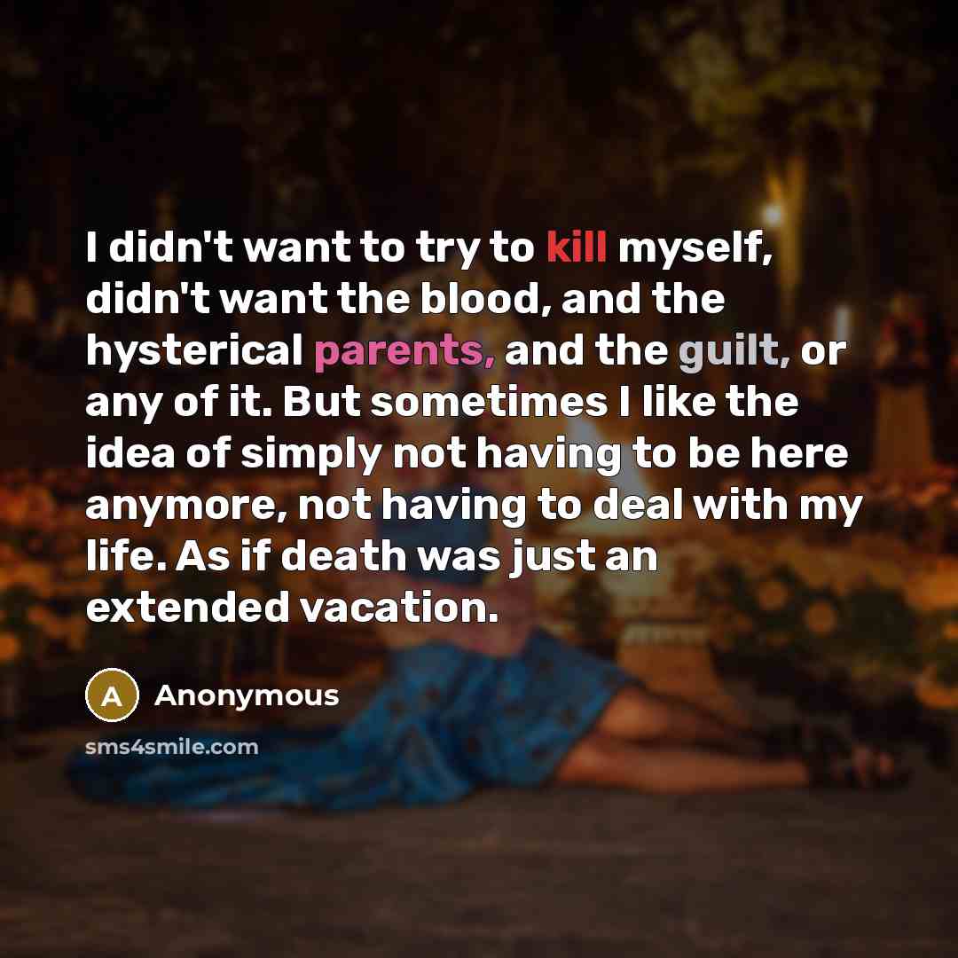 “I didn't want to try to kill myself, didn't want the blood, and the hysterical parents, and the guilt, or any of it. But sometimes I like the idea of simply not having to be here anymore, not having to deal with my life. As if death was just an extended vacation.” quote by Anonymous