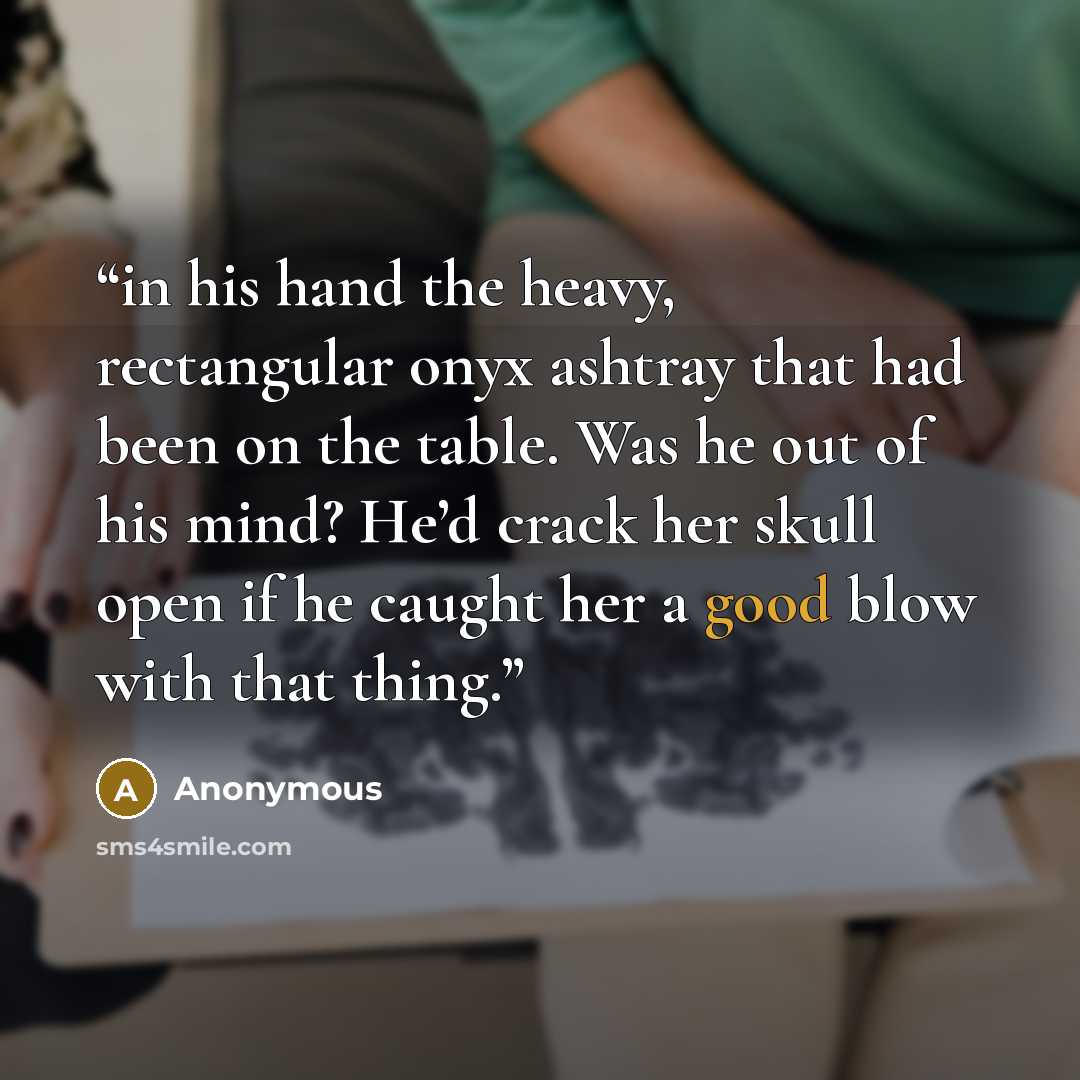 “in his hand the heavy, rectangular onyx ashtray that had been on the table. Was he out of his mind? He’d crack her skull open if he caught her a good blow with that thing.” quote by Anonymous