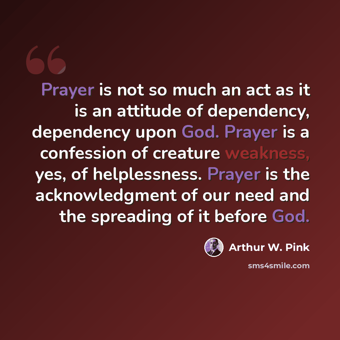 “Prayer is not so much an act as it is an attitude of dependency, dependency upon God. Prayer is a confession of creature weakness, yes, of helplessness. Prayer is the acknowledgment of our need and the spreading of it before God.” quote by Arthur W. Pink