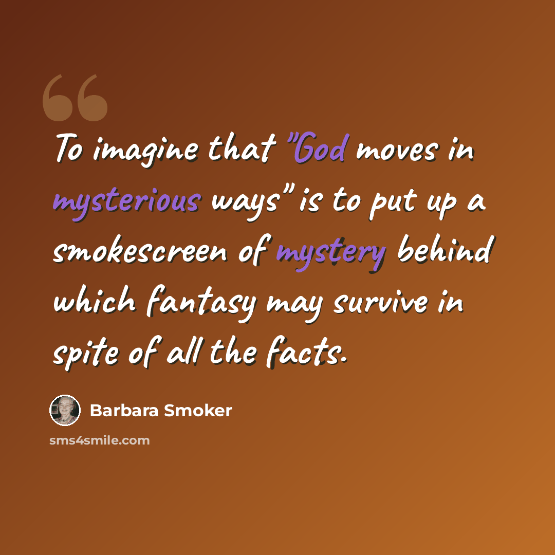 “To imagine that "God moves in mysterious ways" is to put up a smokescreen of mystery behind which fantasy may survive in spite of all the facts.” quote by Barbara Smoker