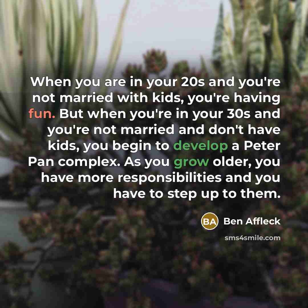 “When you are in your 20s and you're not married with kids, you're having fun. But when you're in your 30s and you're not married and don't have kids, you begin to develop a Peter Pan complex. As you grow older, you have more responsibilities and you have to step up to them.” quote by Ben Affleck