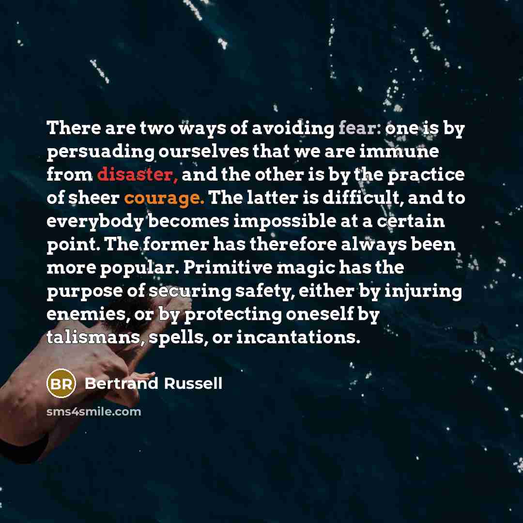 “There are two ways of avoiding fear: one is by persuading ourselves that we are immune from disaster, and the other is by the practice of sheer courage. The latter is difficult, and to everybody becomes impossible at a certain point. The former has therefore always been more popular. Primitive…” quote by Bertrand Russell