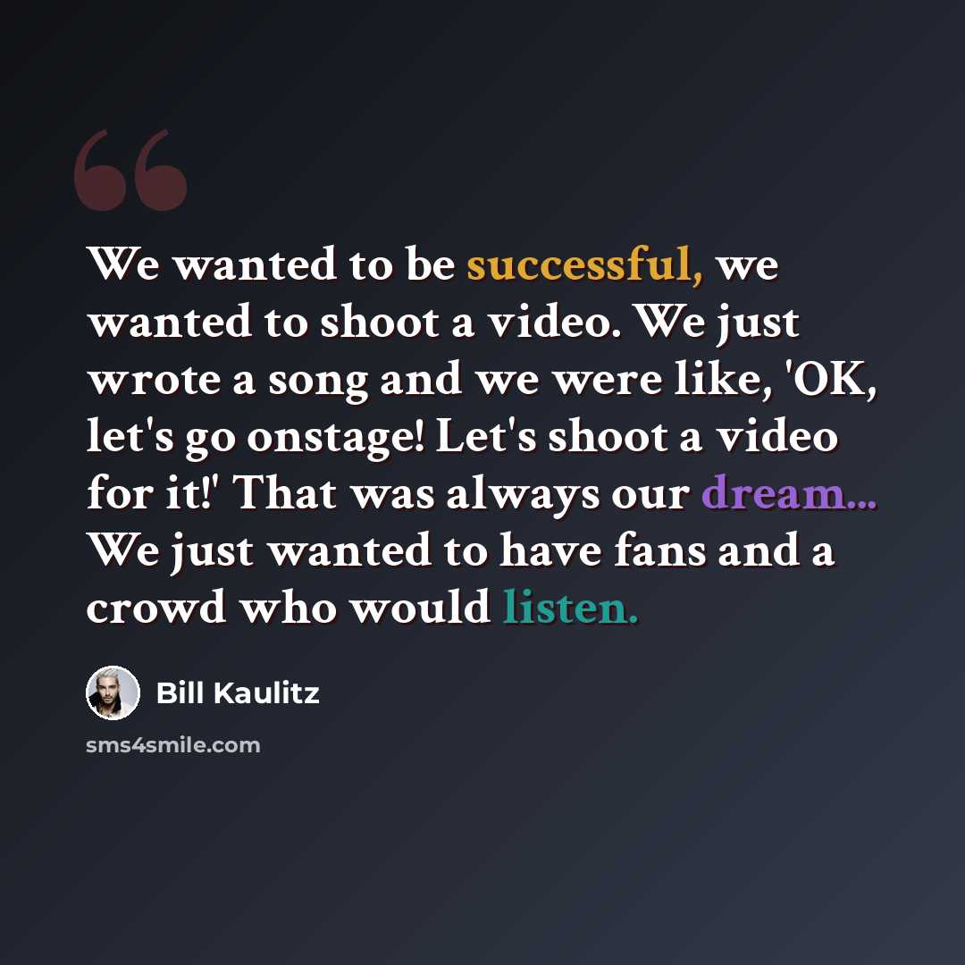 “We wanted to be successful, we wanted to shoot a video. We just wrote a song and we were like, 'OK, let's go onstage! Let's shoot a video for it!' That was always our dream... We just wanted to have fans and a crowd who would listen.” quote by Bill Kaulitz