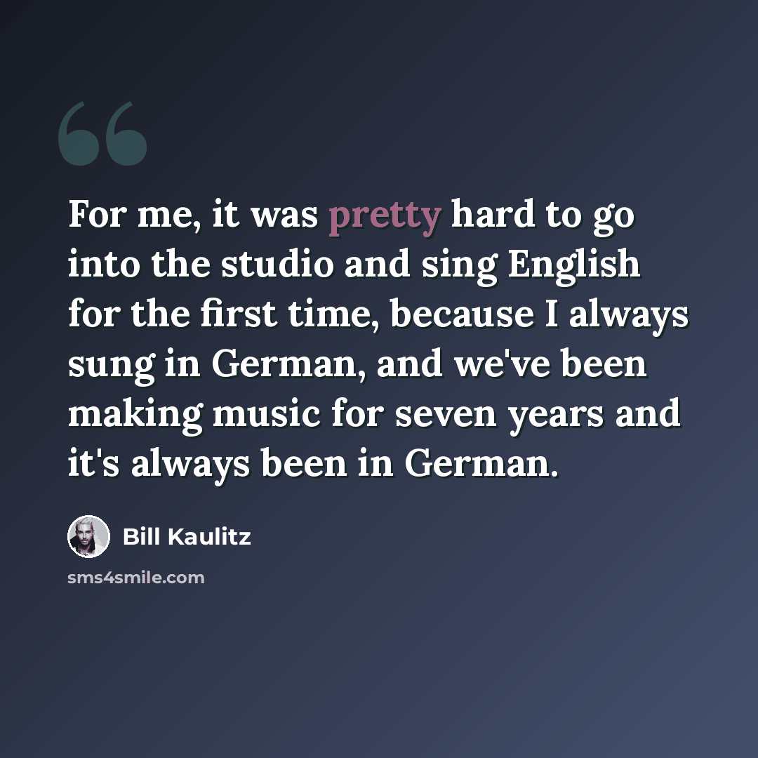 “For me, it was pretty hard to go into the studio and sing English for the first time, because I always sung in German, and we've been making music for seven years and it's always been in German.” quote by Bill Kaulitz