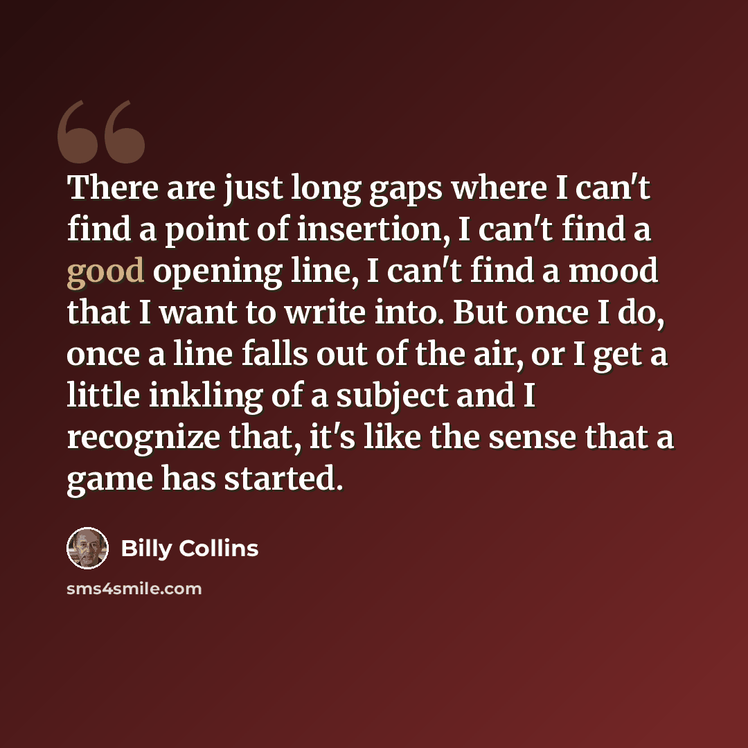 “There are just long gaps where I can't find a point of insertion, I can't find a good opening line, I can't find a mood that I want to write into. But once I do, once a line falls out of the air, or I get a little inkling of a subject and I recognize that, it's like the sense that a game has…” quote by Billy Collins