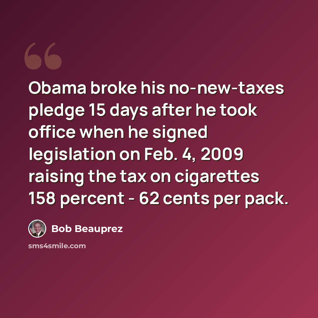 “Obama broke his no-new-taxes pledge 15 days after he took office when he signed legislation on Feb. 4, 2009 raising the tax on cigarettes 158 percent - 62 cents per pack.” quote by Bob Beauprez