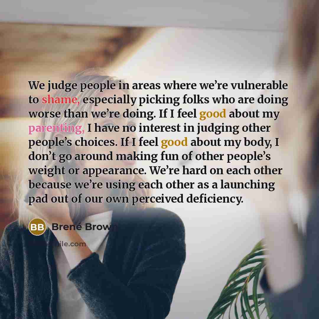 “We judge people in areas where we’re vulnerable to shame, especially picking folks who are doing worse than we’re doing. If I feel good about my parenting, I have no interest in judging other people’s choices. If I feel good about my body, I don’t go around making fun of other people’s weight or…” quote by Brené Brown