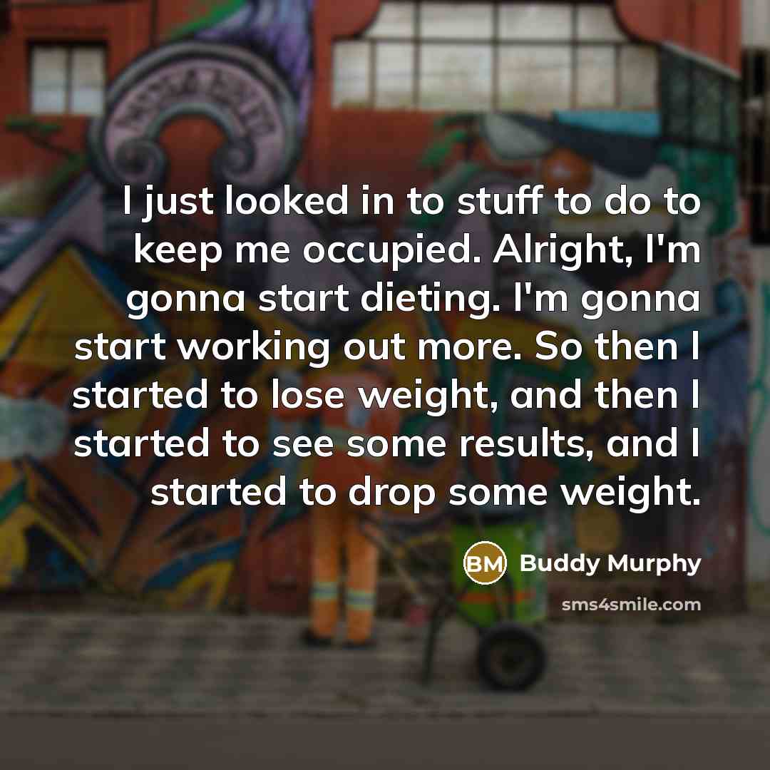 “I just looked in to stuff to do to keep me occupied. Alright, I'm gonna start dieting. I'm gonna start working out more. So then I started to lose weight, and then I started to see some results, and I started to drop some weight.” quote by Buddy Murphy