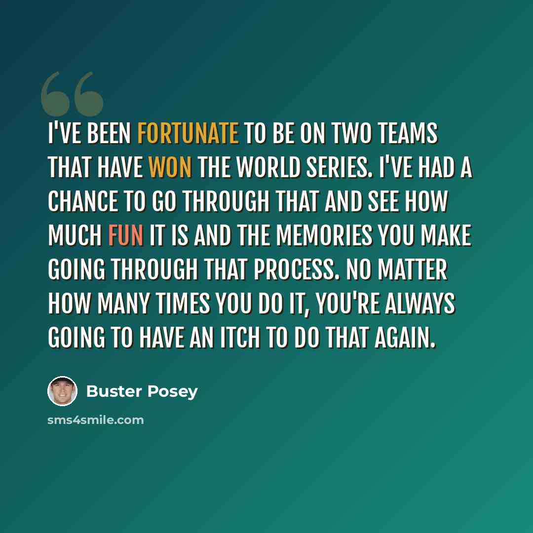 “I've been fortunate to be on two teams that have won the World Series. I've had a chance to go through that and see how much fun it is and the memories you make going through that process. No matter how many times you do it, you're always going to have an itch to do that again.” quote by Buster Posey