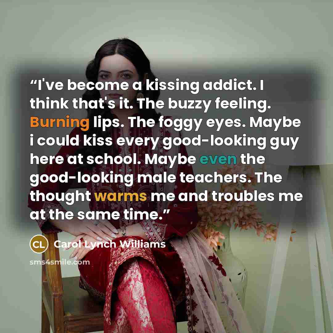 “I've become a kissing addict. I think that's it. The buzzy feeling. Burning lips. The foggy eyes. Maybe i could kiss every good-looking guy here at school. Maybe even the good-looking male teachers. The thought warms me and troubles me at the same time.” quote by Carol Lynch Williams