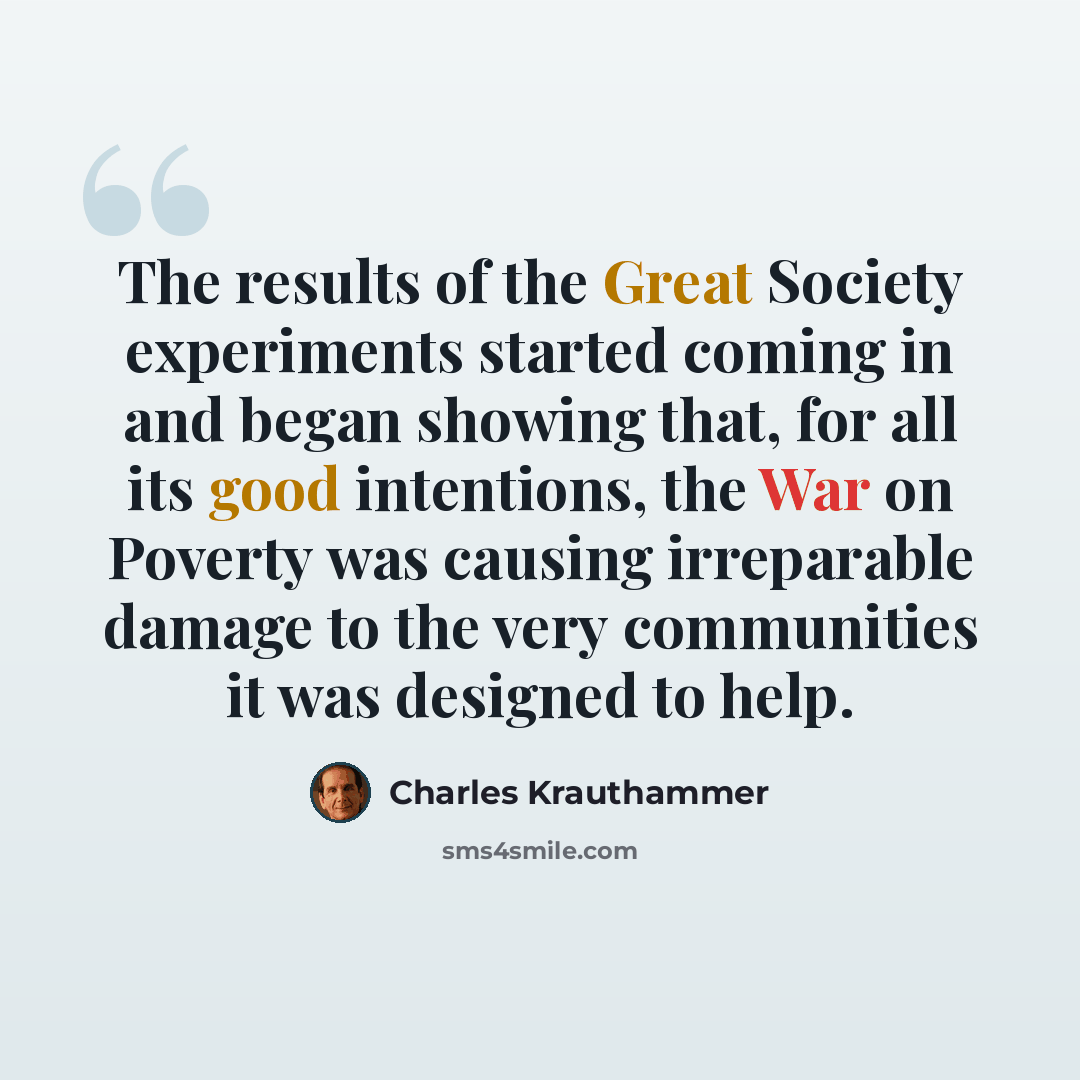 “The results of the Great Society experiments started coming in and began showing that, for all its good intentions, the War on Poverty was causing irreparable damage to the very communities it was designed to help.” quote by Charles Krauthammer