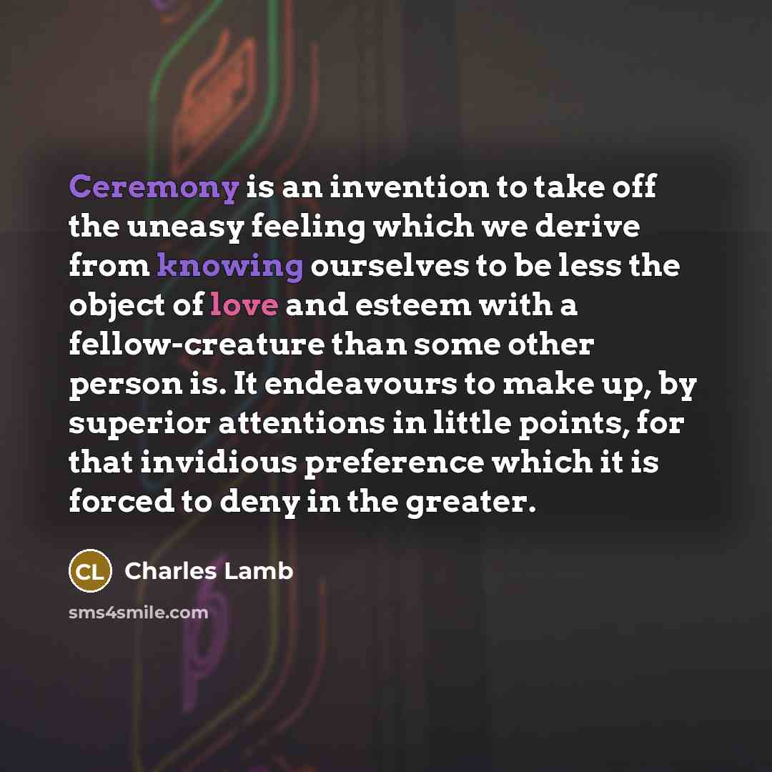“Ceremony is an invention to take off the uneasy feeling which we derive from knowing ourselves to be less the object of love and esteem with a fellow-creature than some other person is. It endeavours to make up, by superior attentions in little points, for that invidious preference which it is…” quote by Charles Lamb