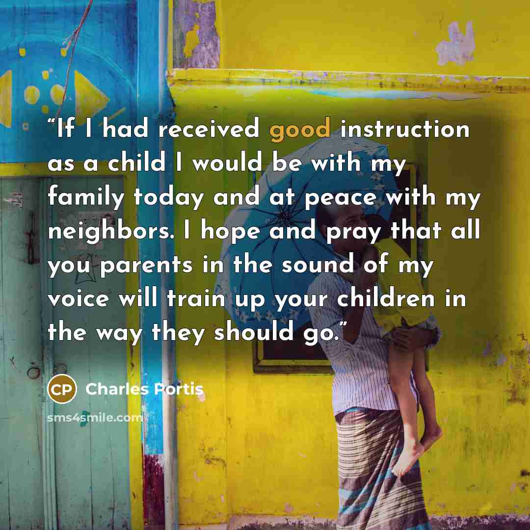 “If I had received good instruction as a child I would be with my family today and at peace with my neighbors. I hope and pray that all you parents in the sound of my voice will train up your children in the way they should go.” quote by Charles Portis