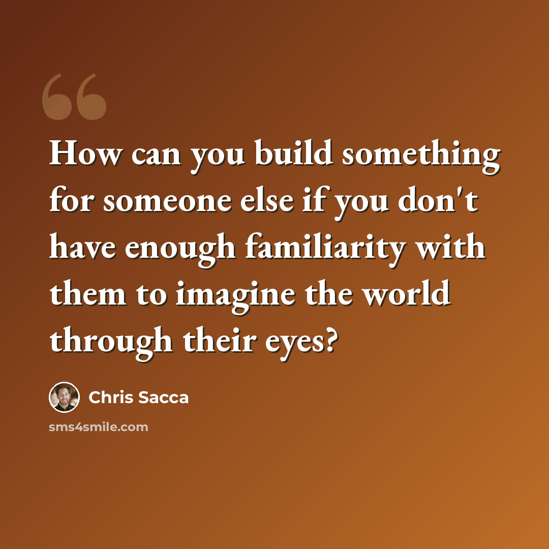 “How can you build something for someone else if you don't have enough familiarity with them to imagine the world through their eyes?” quote by Chris Sacca