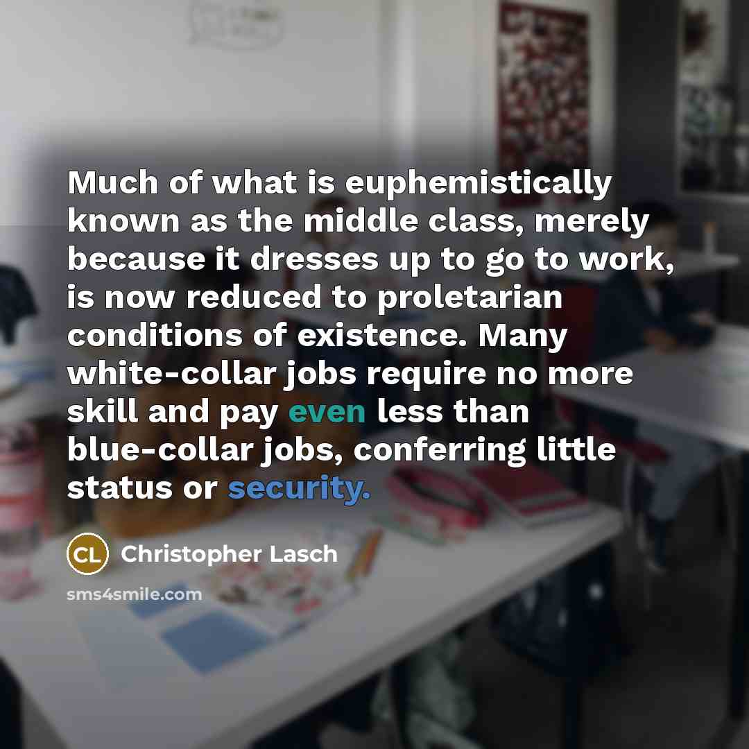 “Much of what is euphemistically known as the middle class, merely because it dresses up to go to work, is now reduced to proletarian conditions of existence. Many white-collar jobs require no more skill and pay even less than blue-collar jobs, conferring little status or security.” quote by Christopher Lasch