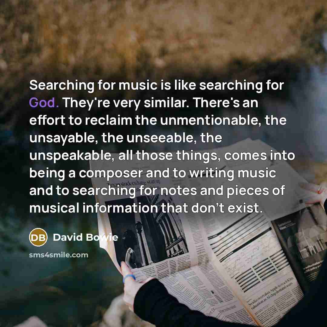 “Searching for music is like searching for God. They're very similar. There's an effort to reclaim the unmentionable, the unsayable, the unseeable, the unspeakable, all those things, comes into being a composer and to writing music and to searching for notes and pieces of musical information that…” quote by David Bowie