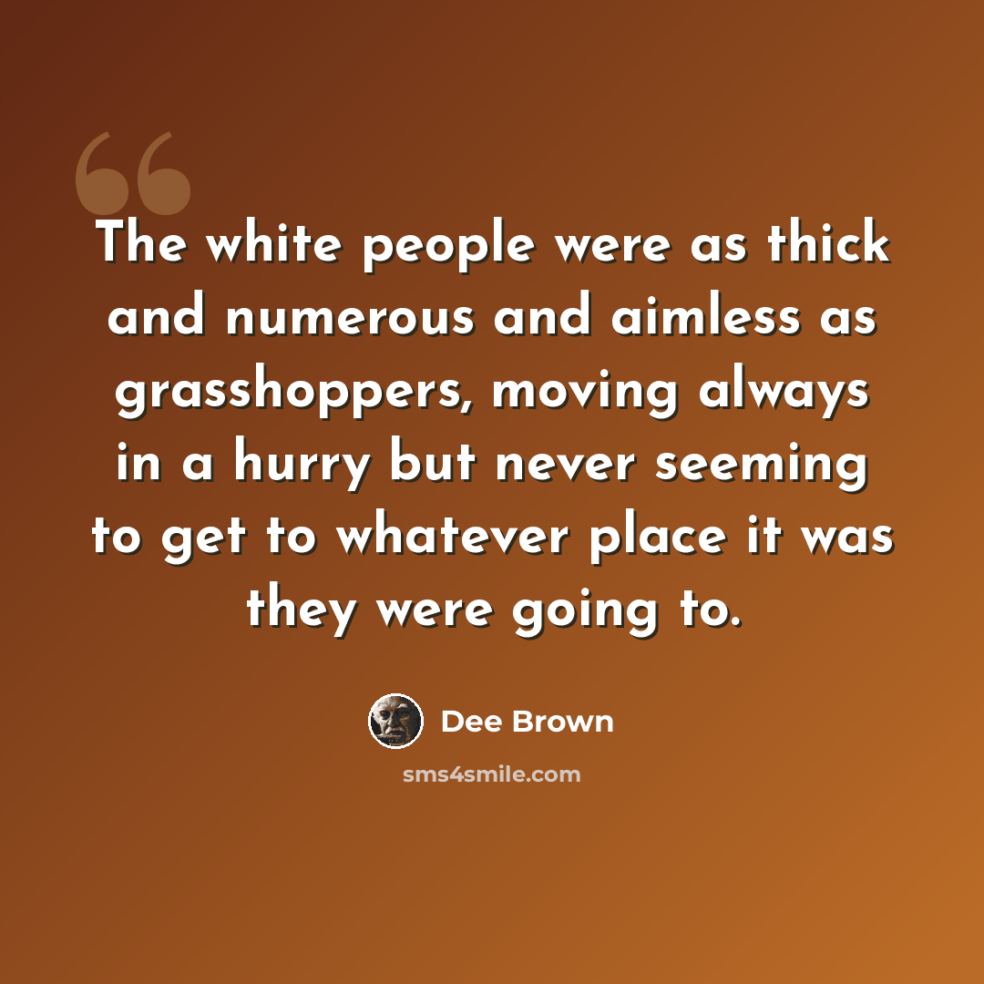 “The white people were as thick and numerous and aimless as grasshoppers, moving always in a hurry but never seeming to get to whatever place it was they were going to.” quote by Dee Brown