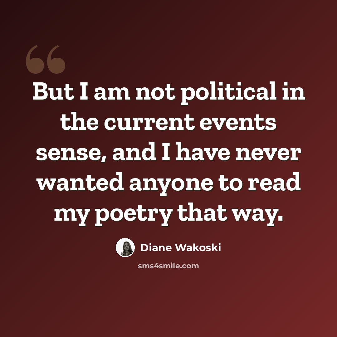 “But I am not political in the current events sense, and I have never wanted anyone to read my poetry that way.” quote by Diane Wakoski