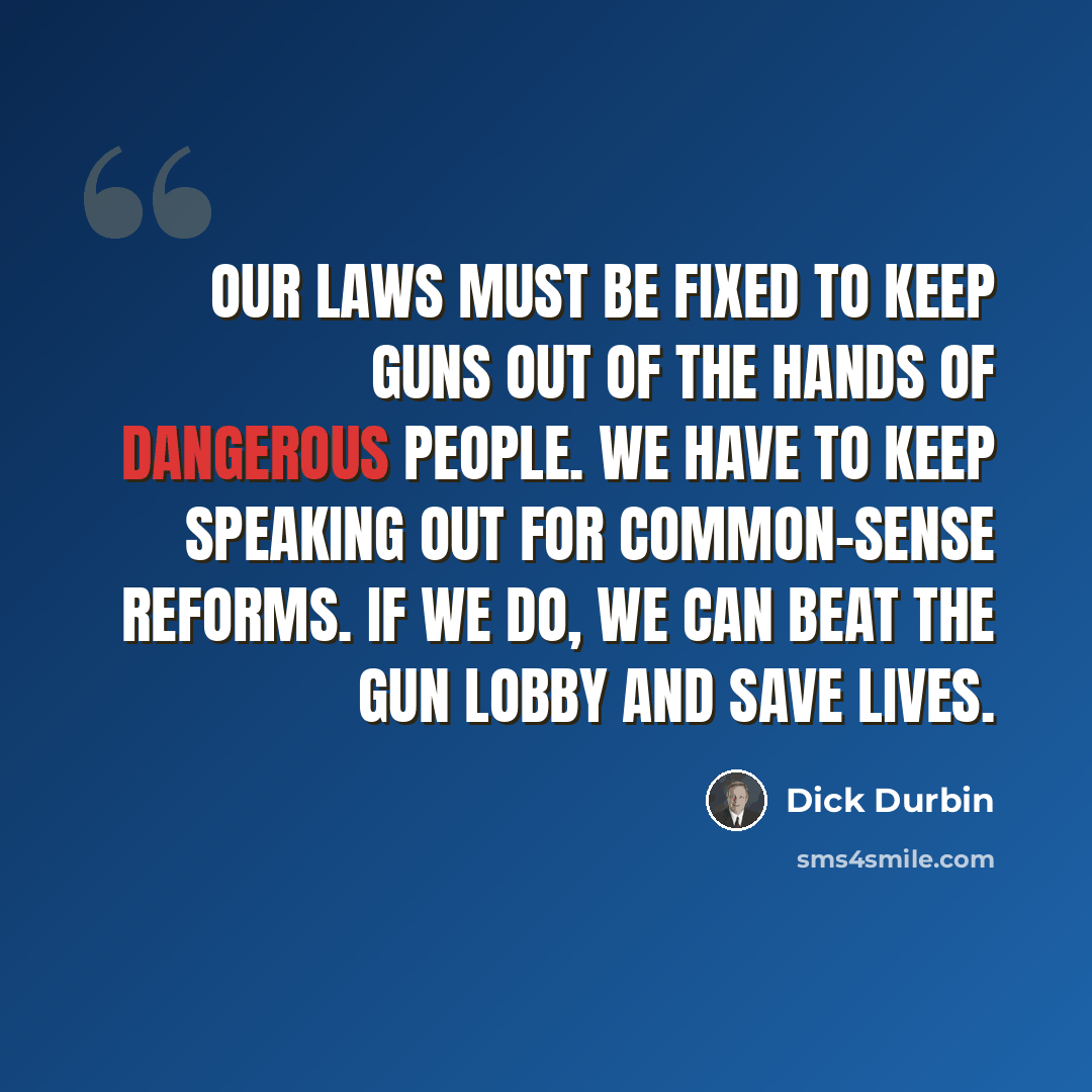 “Our laws must be fixed to keep guns out of the hands of dangerous people. We have to keep speaking out for common-sense reforms. If we do, we can beat the gun lobby and save lives.” quote by Dick Durbin