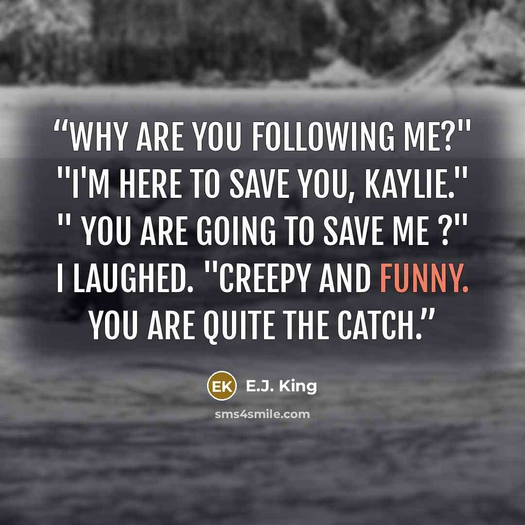 “Why are you following me?" "I'm here to save you, Kaylie." " You are going to save me ?" I laughed. "Creepy and funny. You are quite the catch.” quote by E.J. King