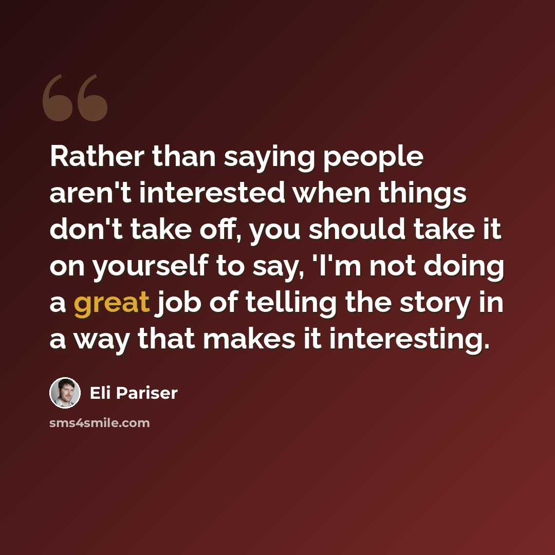 “Rather than saying people aren't interested when things don't take off, you should take it on yourself to say, 'I'm not doing a great job of telling the story in a way that makes it interesting.” quote by Eli Pariser