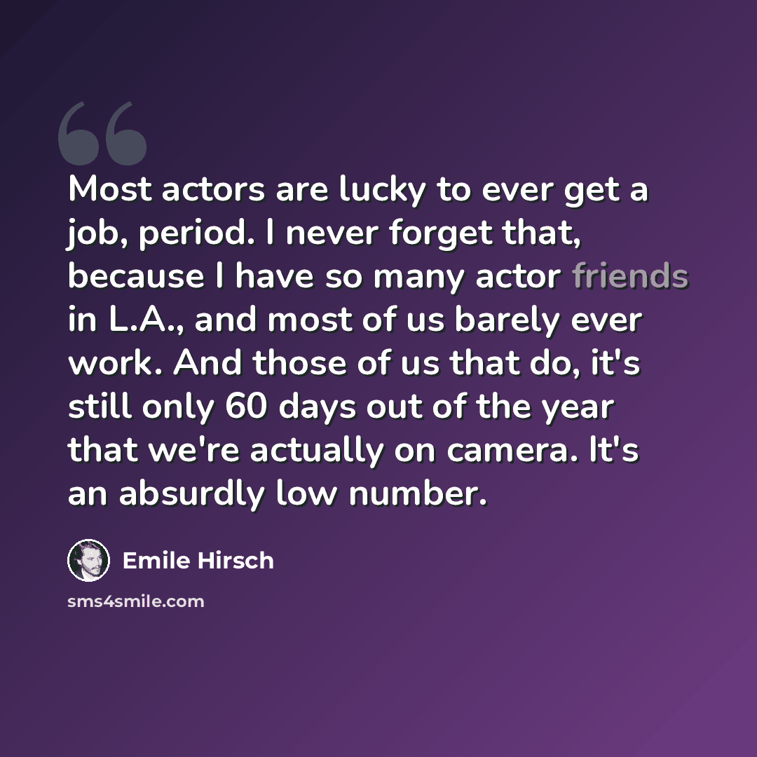 “Most actors are lucky to ever get a job, period. I never forget that, because I have so many actor friends in L.A., and most of us barely ever work. And those of us that do, it's still only 60 days out of the year that we're actually on camera. It's an absurdly low number.” quote by Emile Hirsch