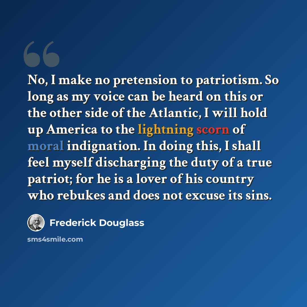 “No, I make no pretension to patriotism. So long as my voice can be heard on this or the other side of the Atlantic, I will hold up America to the lightning scorn of moral indignation. In doing this, I shall feel myself discharging the duty of a true patriot; for he is a lover of his country who…” quote by Frederick Douglass