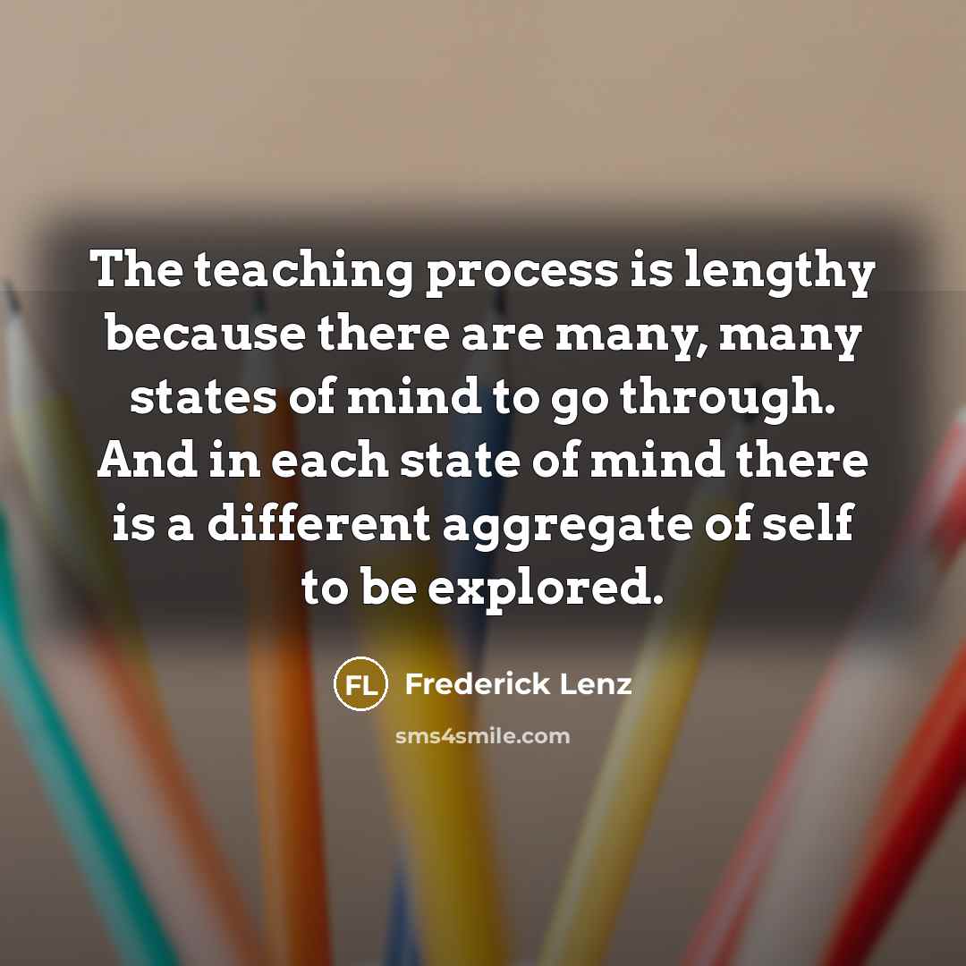 “The teaching process is lengthy because there are many, many states of mind to go through. And in each state of mind there is a different aggregate of self to be explored.” quote by Frederick Lenz
