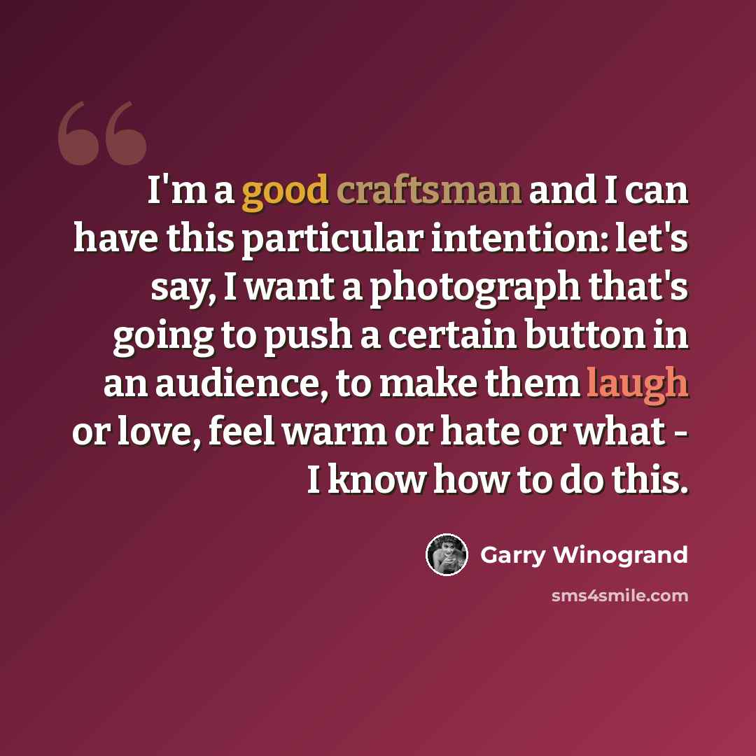 “I'm a good craftsman and I can have this particular intention: let's say, I want a photograph that's going to push a certain button in an audience, to make them laugh or love, feel warm or hate or what - I know how to do this.” quote by Garry Winogrand
