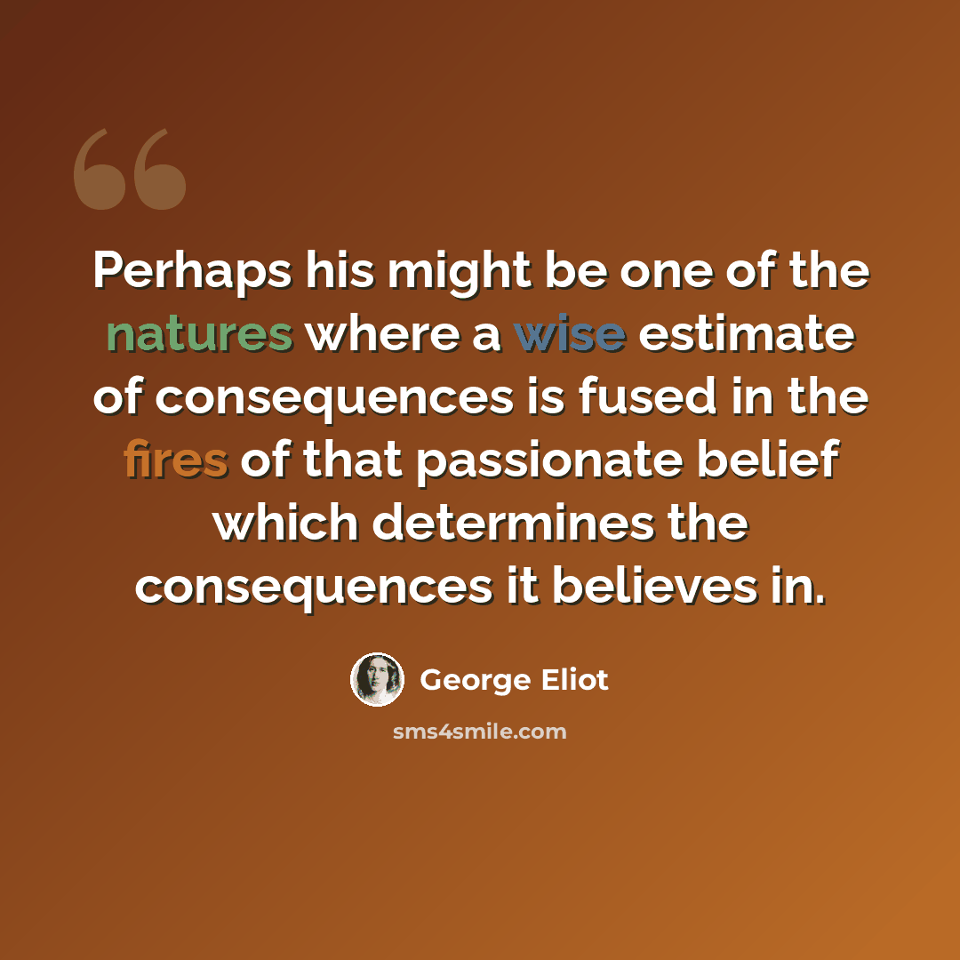 “Perhaps his might be one of the natures where a wise estimate of consequences is fused in the fires of that passionate belief which determines the consequences it believes in.” quote by George Eliot